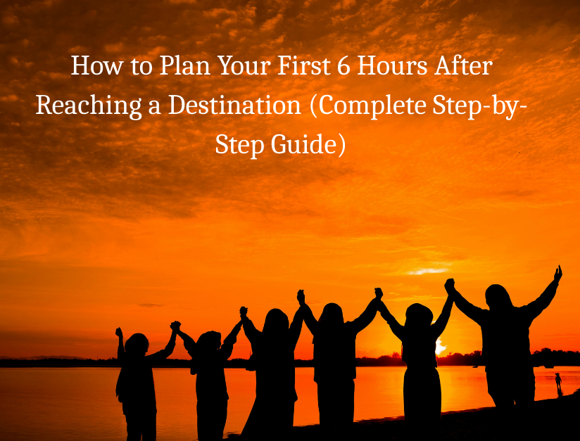How to Plan Your First 6 Hours After Reaching a Destination (Complete Step-by-Step Guide)